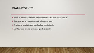 DIAGNÓSTICO
Verificar o couro cabeludo é oleoso se tem descamação ou é seco”
 Averiguar ser o comprimento é oleoso ou seco
Analisar se o cabelo esta fragilizado e sensibilizado
 Verificar se o cliente queixa de queda excessiva
 