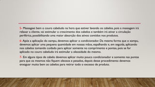 5- Massageei bem o couro cabeludo na hora que estiver lavando os cabelos, pois a massagem irá
relaxar a cliente, vai estimular o crescimento dos cabelos e também irá ativar a circulação
periférica, possibilitando uma maior absorção dos ativos contidos nos produtos.
6- Após a aplicação do xampu, devemos aplicar o condicionador. Da mesma forma que o xampu,
devemos aplicar uma pequena quantidade em nossas mãos, espalhando e, em seguida, aplicando
nos cabelos tomando cuidado para aplicar somente no comprimento e pontas, pois se for
aplicado no couro cabeludo irá estimular a oleosidade do mesmo.
7- Em alguns tipos de cabelo devemos aplicar muito pouco condicionador e somente nas pontas
para que os mesmos não fiquem oleosos e pesados, depois desse procedimento devemos
enxaguar muito bem os cabelos para retirar todo o excesso de produto.
 
