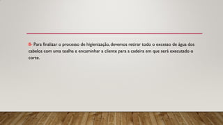 8- Para finalizar o processo de higienização, devemos retirar todo o excesso de água dos
cabelos com uma toalha e encaminhar a cliente para a cadeira em que será executado o
corte.
 