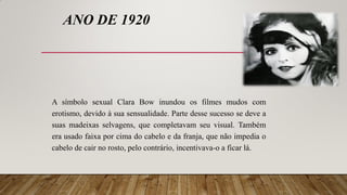 ANO DE 1920
A símbolo sexual Clara Bow inundou os filmes mudos com
erotismo, devido à sua sensualidade. Parte desse sucesso se deve a
suas madeixas selvagens, que completavam seu visual. Também
era usado faixa por cima do cabelo e da franja, que não impedia o
cabelo de cair no rosto, pelo contrário, incentivava-o a ficar lá.
 