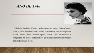 ANO DE 1940
Gabrielle Bonheur Chanel, mais conhecida como Coco Chanel,
criou o corte de cabelo curto, acima dos ombros, que até hoje leva
o seu nome. Nesta mesma época, Nova York se tornava a
vanguarda em estilo, onde milhões de dólares eram movimentados
pela indústria da moda.
 