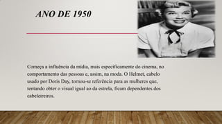 ANO DE 1950
Começa a influência da mídia, mais especificamente do cinema, no
comportamento das pessoas e, assim, na moda. O Helmet, cabelo
usado por Doris Day, tornou-se referência para as mulheres que,
tentando obter o visual igual ao da estrela, ficam dependentes dos
cabeleireiros.
 