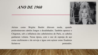 ANO DE 1960
Atrizes como Brigitte Bardot ditavam moda, quando
predominavam cabelos longos e desalinhados. Também aparece o
Chigonon, sob a influência dos cabeleireiros de Paris, os cabelos
ganharam volume. Nessa época, com o uso de esponja de aço
como enchimento e da cerveja e água com açúcar como fixadores
faziam-se penteados.
 