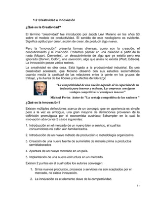 1.2 Creatividad e innovación

¿Qué es la Creatividad?

El término “creatividad” fue introducido por Jacob Lévi Moreno en los años 50
sobre el modelo de productividad. El sentido de este neologismo es evidente.
Significa aptitud por crear, acción de crear, de producir algo nuevo.

Pero la “innovación” presenta formas diversas, como son la creación, el
descubrimiento y la invención. Podemos pensar en una creación a partir de la
nada (Mozart, Cervantes), un descubrimiento de algo que ya existía pero era
ignorado (Darwin, Colón), una invención, algo que antes no existía (Watt, Edison).
La innovación posee varios rostros.
La creatividad es otra cosa. Está ligada a la productividad industrial. Es una
creatividad acelerada, que Moreno observó con sus estudios sociométricos
cuando medía la cantidad de las relaciones entre la gente en los grupos de
trabajo, y la fuerza de los líderes y los efectos de liderazgo

                      "La competitividad de una nación depende de la capacidad de su
                        industria para innovar y mejorar. Las empresas consiguen
                               ventajas competitivas si consiguen innovar"
                  Michael Porter. Autor de "La ventaja competitiva de las naciones "
¿Qué es la innovación?
Existen múltiples definiciones acerca de un concepto que en apariencia es simple
pero a la vez es ambiguo, una gran mayoría de definiciones provienen de la
definición promulgada por el economista austriaco Schumpter en la cual la
innovación abarca los 5 casos siguientes:
1. Introducción en el mercado de un nuevo bien o servicio, el cual los
   consumidores no están aún familiarizados.
2. Introducción de un nuevo método de producción o metodología organizativa.
3. Creación de una nueva fuente de suministro de materia prima o productos
   semielaborados
4. Apertura de un nuevo mercado en un país.
5. Implantación de una nueva estructura en un mercado.
Existen 2 puntos en el cual todos los autores convergen:
   1. Si los nuevos productos, procesos o servicios no son aceptados por el
      mercado, no existe innovación.
   2. La innovación es el elemento clave de la competitividad.

                                                                                  11
 