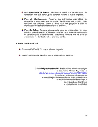 Plan de Puesta en Marcha: describe los pasos que se van a dar, en
       qué orden y en qué fechas, para poner en marcha la nueva empresa.

       Plan de Contingencia: Presenta las estrategias razonables de
       respuesta a situaciones que amenacen la viabilidad del proyecto, con
       opciones tan amplias, como la venta total del proyecto a otros e
       inclusive el desistimiento definitivo de la empresa.

       Plan de Salida: En caso de presentarse a un inversionista, en esta
       sección se establece en el tiempo la duración de la inversión y cuantifica
       el beneficio para el inversionista. También le muestra cual va a ser el
       mecanismo mediante el cual se prevé su salida.


4. PUESTA EN MARCHA


    Presentación Exhibición y de la Idea de Negocio.


    Muestra empresarial o evaluación de inversionistas externos.




                   Actividad y competencias: El estudiante deberá descargar
                                           el documento Plan de Negocios en
                       http://www.tecnar.edu.co/cartagena/Proyecci%C3%B3n
                                         Consultaran al docente, desarrollaran
                           Cada concepto en la creación de su propia empresa
                                           El docente realimentará el trabajo y
                                                   Se evaluará con la entrega
                                                   Y exposición de resultados




                                                                              13
 