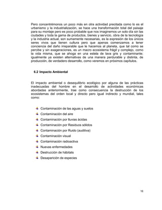 Pero concentrémonos un poco más en otra actividad precitada como lo es el
urbanismo y la industrialización, se hace una transformación total del paisaje
para su montaje pero es poco probable que nos imaginemos un solo día sin las
ciudades y toda la gama de productos, bienes y servicio, obra de la tecnología
y la industria actual, son sumamente necesarias, es la expresión de los únicos
seres vivos que tienen cultura pero que apenas comenzamos a tener
conciencia del daño irreparable que le hacemos al planeta, que tal como se
percibe y sin exageraciones, es un macro ecosistema frágil y complejo, como
la vida misma, que se ahoga en una estela de lava gris y contaminante;
igualmente ya existen alternativas de una manera perdurable y distinta, de
producción, de verdadero desarrollo, como veremos en próximos capítulos.


 6.2 Impacto Ambiental


El impacto ambiental o desequilibrio ecológico por alguna de las prácticas
inadecuadas del hombre en el desarrollo de actividades económicas
abordadas anteriormente, trae como consecuencia la destrucción de los
ecosistemas del orden local y directo pero igual indirecto y mundial, tales
como:


      Contaminación de las aguas y suelos
      Contaminación del aire
      Contaminación por lluvias ácidas
      Contaminación por Residuos sólidos
      Contaminación por Ruido (auditiva)
      Contaminación visual
      Contaminación radioactiva
      Nuevas enfermedades
      Destrucción de hábitats
      Desaparición de especies




                                                                           16
 