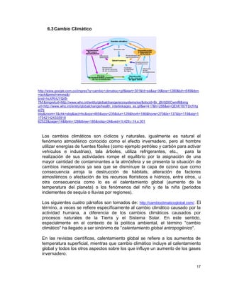 6.3 Cambio Climático




http://www.google.com.co/imgres?q=cambio+climatico+gif&start=301&hl=es&sa=X&biw=1280&bih=649&tbm
=isch&prmd=imvns&t
bnid=hcXRhUYQrB-
TM:&imgrefurl=http://www.who.int/entity/globalchange/ecosystems/es/&docid=Br_jBVtjD0CwmM&img
url=http://www.who.int/entity/globalchange/health_interlinkages_es.gif&w=417&h=288&ei=QEhKT87FDcfVtg
eI7tj
tAg&zoom=1&chk=sbg&iact=hc&vpx=465&vpy=235&dur=129&hovh=186&hovw=270&tx=137&ty=119&sig=1
175421424335918
62522&page=14&tbnh=128&tbnw=185&ndsp=24&ved=1t:429,r:14,s:301



  Los cambios climáticos son cíclicos y naturales, igualmente es natural el
  fenómeno atmosférico conocido como el efecto invernadero, pero al hombre
  utilizar energías de fuentes fósiles (como ejemplo petróleo y carbón para activar
  vehículos e industrias), tala árboles, utiliza refrigerantes, etc.,     para la
  realización de sus actividades rompe el equilibrio por la asignación de una
  mayor cantidad de contaminantes a la atmósfera y se presenta la situación de
  cambios inesperados ya sea que se disminuye la capa de ozono que como
  consecuencia arroja la destrucción de hábitats, alteración de factores
  atmosféricos o afectación de los recursos florísticos e hídricos, entre otros, u
  otra consecuencia como lo es el calentamiento global (aumento de la
  temperatura del planeta) o los fenómenos del niño y de la niña (periodos
  inclementes de sequía o lluvias por regiones).

  Los siguientes cuatro párrafos son tomados de: http://cambioclimaticoglobal.com/. El
  término, a veces se refiere específicamente al cambio climático causado por la
  actividad humana, a diferencia de los cambios climáticos causados por
  procesos naturales de la Tierra y el Sistema Solar. En este sentido,
  especialmente en el contexto de la política ambiental, el término "cambio
  climático" ha llegado a ser sinónimo de "calentamiento global antropogénico".

  En las revistas científicas, calentamiento global se refiere a los aumentos de
  temperatura superficial, mientras que cambio climático incluye al calentamiento
  global y todos los otros aspectos sobre los que influye un aumento de los gases
  invernadero.

                                                                                                  17
 