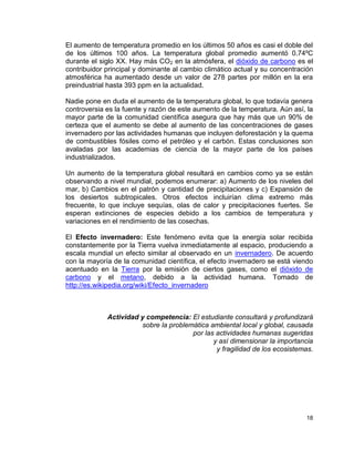 El aumento de temperatura promedio en los últimos 50 años es casi el doble del
de los últimos 100 años. La temperatura global promedio aumentó 0.74ºC
durante el siglo XX. Hay más CO2 en la atmósfera, el dióxido de carbono es el
contribuidor principal y dominante al cambio climático actual y su concentración
atmosférica ha aumentado desde un valor de 278 partes por millón en la era
preindustrial hasta 393 ppm en la actualidad.

Nadie pone en duda el aumento de la temperatura global, lo que todavía genera
controversia es la fuente y razón de este aumento de la temperatura. Aún así, la
mayor parte de la comunidad científica asegura que hay más que un 90% de
certeza que el aumento se debe al aumento de las concentraciones de gases
invernadero por las actividades humanas que incluyen deforestación y la quema
de combustibles fósiles como el petróleo y el carbón. Estas conclusiones son
avaladas por las academias de ciencia de la mayor parte de los países
industrializados.

Un aumento de la temperatura global resultará en cambios como ya se están
observando a nivel mundial, podemos enumerar: a) Aumento de los niveles del
mar, b) Cambios en el patrón y cantidad de precipitaciones y c) Expansión de
los desiertos subtropicales. Otros efectos incluirían clima extremo más
frecuente, lo que incluye sequías, olas de calor y precipitaciones fuertes. Se
esperan extinciones de especies debido a los cambios de temperatura y
variaciones en el rendimiento de las cosechas.

El Efecto invernadero: Este fenómeno evita que la energía solar recibida
constantemente por la Tierra vuelva inmediatamente al espacio, produciendo a
escala mundial un efecto similar al observado en un invernadero. De acuerdo
con la mayoría de la comunidad científica, el efecto invernadero se está viendo
acentuado en la Tierra por la emisión de ciertos gases, como el dióxido de
carbono y el metano, debido a la actividad humana. Tomado de
http://es.wikipedia.org/wiki/Efecto_invernadero



             Actividad y competencia: El estudiante consultará y profundizará
                       sobre la problemática ambiental local y global, causada
                                       por las actividades humanas sugeridas
                                              y así dimensionar la importancia
                                               y fragilidad de los ecosistemas.




                                                                             18
 