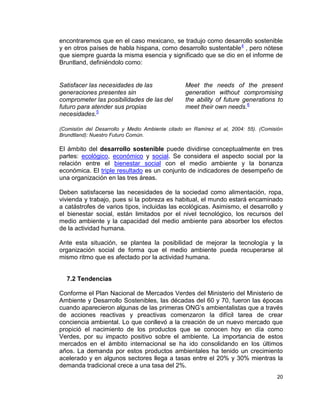 encontraremos que en el caso mexicano, se tradujo como desarrollo sostenible
y en otros países de habla hispana, como desarrollo sustentable 4 , pero nótese
que siempre guarda la misma esencia y significado que se dio en el informe de
Bruntland, definiéndolo como:


Satisfacer las necesidades de las                Meet the needs of the present
generaciones presentes sin                       generation without compromising
comprometer las posibilidades de las del         the ability of future generations to
futuro para atender sus propias                  meet their own needs.6
necesidades.5

(Comisión del Desarrollo y Medio Ambiente citado en Ramírez et al, 2004: 55). (Comisión
Brundtland): Nuestro Futuro Común.

El ámbito del desarrollo sostenible puede dividirse conceptualmente en tres
partes: ecológico, económico y social. Se considera el aspecto social por la
relación entre el bienestar social con el medio ambiente y la bonanza
económica. El triple resultado es un conjunto de indicadores de desempeño de
una organización en las tres áreas.

Deben satisfacerse las necesidades de la sociedad como alimentación, ropa,
vivienda y trabajo, pues si la pobreza es habitual, el mundo estará encaminado
a catástrofes de varios tipos, incluidas las ecológicas. Asimismo, el desarrollo y
el bienestar social, están limitados por el nivel tecnológico, los recursos del
medio ambiente y la capacidad del medio ambiente para absorber los efectos
de la actividad humana.

Ante esta situación, se plantea la posibilidad de mejorar la tecnología y la
organización social de forma que el medio ambiente pueda recuperarse al
mismo ritmo que es afectado por la actividad humana.


  7.2 Tendencias

Conforme el Plan Nacional de Mercados Verdes del Ministerio del Ministerio de
Ambiente y Desarrollo Sostenibles, las décadas del 60 y 70, fueron las épocas
cuando aparecieron algunas de las primeras ONG’s ambientalistas que a través
de acciones reactivas y preactivas comenzaron la difícil tarea de crear
conciencia ambiental. Lo que conllevó a la creación de un nuevo mercado que
propició el nacimiento de los productos que se conocen hoy en día como
Verdes, por su impacto positivo sobre el ambiente. La importancia de estos
mercados en el ámbito internacional se ha ido consolidando en los últimos
años. La demanda por estos productos ambientales ha tenido un crecimiento
acelerado y en algunos sectores llega a tasas entre el 20% y 30% mientras la
demanda tradicional crece a una tasa del 2%.
                                                                                    20
 