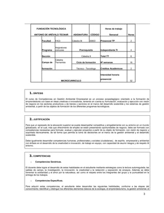 FUNDACIÓN TECNOLÓGICA                                                     Horas de trabajo

         ANTONIO DE ARÉVALO TECNAR                 ASIGNATURA        CÓDIGO                Semanal           Horas

                 Facultad      FACI              Cátedra III        30603       Presencial TP                   2


                               Asignaturas
                 Programa      comunes                   Prerrequisito          Independiente TI                4

                 Sección                                   Cátedra II           Total TT                        6
                               Cátedra
                 Campo de      Tecnarísta             Ciclo de formación        Nº semanas                     16

                 formación                            Técnico - Tecnólogo       Créditos Académicos             2

                                                                                Intensidad horaria

                                                                                presencial
                                      MICROCURRICULO                                                           32




    1. SÍNTESIS
El curso de Competencias en Gestión Ambiental Empresarial es un proceso ecopedagógico orientado a la formación de
emprendedores con base en ideas creativas e innovadoras, teniendo en cuenta su formulación, evaluación y ejecución con visión
de negocio en los sectores productivos y de bienes y servicios en el marco del desarrollo sostenible y los sistemas de gestión
ambiental, a partir de los objetos de formación de los diferentes programas tecnológicos.




    2. JUSTIFICACIÓN
Para que un egresado de la educación superior se pueda desempeñar competitiva y amigablemente con su entorno en un mundo
globalizado, en el cual, más que ofrecimiento de empleo se están presentando oportunidades de negocio, debe ser formado con
competencias necesarias para formular, evaluar y ejecutar proyectos a partir de su objeto de formación, con visión de negocio y
soportado técnicamente, de tal forma que permita la toma de decisiones en el marco de la gestión ambiental y el desarrollo
sostenible.

Debe igualmente desarrollar competencias humanas, profesionales y sociales (ciudadanas), de espíritu empresarial y ambiental
con énfasis en el desarrollo de la creatividad e innovación, de trabajo en equipo, con capacidad de asumir riesgos y de respeto Al
entorno.



    3. COMPETENCIAS
     o    Competencias Genéricas.

El docente debe lograr el desarrollo de estas habilidades en el estudiante mediante estrategias como la lectura autorregulada, las
salidas de campo, la investigación, la innovación, la creatividad y la redacción y exposición de ensayos. Además se debe
fomentar la solidaridad y el amor por la naturaleza, así como el respeto entre los integrantes del grupo y la puntualidad en la
entrega de los trabajos.

     o    Competencias Específicas.

Para adquirir estas competencias, el estudiante debe desarrollar las siguientes habilidades, conforme a las etapas del
conocimiento: Identificar y distinguir los diferentes elementos básicos de la ecología, el emprendedurismo, la gestión ambiental, el

                                                                                                                              3
 