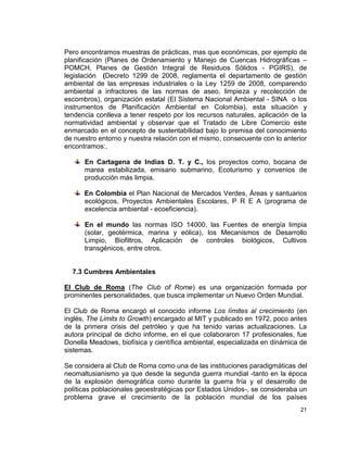 Pero encontramos muestras de prácticas, mas que económicas, por ejemplo de
planificación (Planes de Ordenamiento y Manejo de Cuencas Hidrográficas –
POMCH, Planes de Gestión Integral de Residuos Sólidos - PGIRS), de
legislación (Decreto 1299 de 2008, reglamenta el departamento de gestión
ambiental de las empresas industriales o la Ley 1259 de 2008, comparendo
ambiental a infractores de las normas de aseo, limpieza y recolección de
escombros), organización estatal (El Sistema Nacional Ambiental - SINA o los
instrumentos de Planificación Ambiental en Colombia), esta situación y
tendencia conlleva a tener respeto por los recursos naturales, aplicación de la
normatividad ambiental y observar que el Tratado de Libre Comercio este
enmarcado en el concepto de sustentabilidad bajo lo premisa del conocimiento
de nuestro entorno y nuestra relación con el mismo, consecuente con lo anterior
encontramos:.

      En Cartagena de Indias D. T. y C., los proyectos como, bocana de
      marea estabilizada, emisario submarino, Ecoturismo y convenios de
      producción más limpia.

      En Colombia el Plan Nacional de Mercados Verdes, Áreas y santuarios
      ecológicos, Proyectos Ambientales Escolares, P R E A (programa de
      excelencia ambiental - ecoeficiencia).

      En el mundo las normas ISO 14000, las Fuentes de energía limpia
      (solar, geotérmica, marina y eólica), los Mecanismos de Desarrollo
      Limpio, Biofiltros, Aplicación de controles biológicos, Cultivos
      transgénicos, entre otros.


  7.3 Cumbres Ambientales

El Club de Roma (The Club of Rome) es una organización formada por
prominentes personalidades, que busca implementar un Nuevo Orden Mundial.

El Club de Roma encargó el conocido informe Los límites al crecimiento (en
inglés, The Limits to Growth) encargado al MIT y publicado en 1972, poco antes
de la primera crisis del petróleo y que ha tenido varias actualizaciones. La
autora principal de dicho informe, en el que colaboraron 17 profesionales, fue
Donella Meadows, biofísica y científica ambiental, especializada en dinámica de
sistemas.

Se considera al Club de Roma como una de las instituciones paradigmáticas del
neomaltusianismo ya que desde la segunda guerra mundial -tanto en la época
de la explosión demográfica como durante la guerra fría y el desarrollo de
políticas poblacionales geoestratégicas por Estados Unidos-, se consideraba un
problema grave el crecimiento de la población mundial de los países
                                                                            21
 