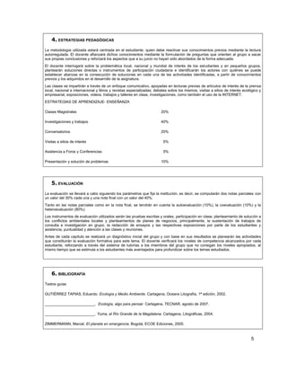 4. ESTRATEGIAS PEDAGÓGICAS
La metodología utilizada estará centrada en el estudiante, quien debe reactivar sus conocimientos previos mediante la lectura
autorregulada. El docente afianzará dichos conocimientos mediante la formulación de preguntas que orienten al grupo a sacar
sus propias conclusiones y reforzará los aspectos que a su juicio no hayan sido abordados de la forma adecuada.
El docente interrogará sobre la problemática local, nacional y mundial de interés de los estudiantes y en pequeños grupos,
plantearán soluciones directas o instrumentos de participación ciudadana e identificarán los actores con quiénes se puede
establecer alianzas en la consecución de soluciones en cada una de las actividades identificadas, a partir de conocimientos
previos y los adquiridos en el desarrollo de la asignatura.
Las clases se impartirán a través de un enfoque comunicativo, apoyadas en lecturas previas de artículos de interés de la prensa
local, nacional e internacional y libros y revistas especializadas; debates sobre los mismos, visitas a sitios de interés ecológico y
empresarial, exposiciones, videos, trabajos y talleres en clase, investigaciones, como también el uso de la INTERNET.
ESTRATEGIAS DE APRENDIZAJE- ENSEÑANZA

Clases Magistrales                                                     20%

Investigaciones y trabajos                                             40%

Conversatorios                                                         20%

Visitas a sitios de interés                                             5%

Asistencia a Foros y Conferencias                                       5%

Presentación y solución de problemas                                   10%




    5. EVALUACIÓN
La evaluación se llevará a cabo siguiendo los parámetros que fija la institución, es decir, se computarán dos notas parciales con
un valor del 30% cada una y una nota final con un valor del 40%.
Tanto en las notas parciales como en la nota final, se tendrán en cuenta la autoevaluación (10%), la coevaluación (10%) y la
heteroevaluación (80%).
Los instrumentos de evaluación utilizados serán las pruebas escritas y orales, participación en clase, planteamiento de solución a
los conflictos ambientales locales y planteamientos de planes de negocios, principalmente, la sustentación de trabajos de
consulta e investigación en grupo, la redacción de ensayos y las respectivas exposiciones por parte de los estudiantes y
asistencia, puntualidad y atención a las clases y reuniones.
Antes de cada capítulo se realizará un diagnóstico inicial del grupo y con base en sus resultados se planearán las actividades
que constituirán la evaluación formativa para este tema. El docente verificará los niveles de competencia alcanzados por cada
estudiante, reforzando a través del sistema de tutorías a los miembros del grupo que no consigan los niveles apropiados, al
mismo tiempo que se estimula a los estudiantes más aventajados para profundizar sobre los temas estudiados.




    6. BIBLIOGRAFÍA
Textos guías

GUTIÉRREZ TAPIAS, Eduardo. Ecología y Medio Ambiente. Cartagena, Oceans Litografía, 1ª edición, 2002.

________________________. Ecología, algo para pensar. Cartagena, TECNAR, agosto de 2007.

________________________. Yuma, el Río Grande de la Magdalena. Cartagena, Litográficas, 2004.

ZIMMERMANN, Marcel. El planeta en emergencia. Bogotá, ECOE Ediciones, 2005.



                                                                                                                              5
 