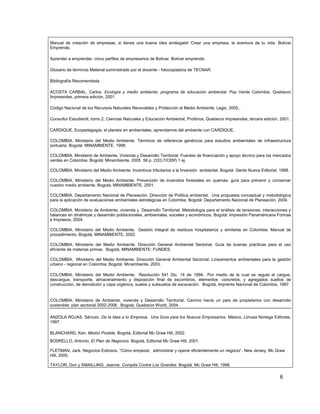 Manual de creación de empresas, si tienes una buena idea arriésgate! Crear una empresa, la aventura de tu vida. Bolívar
Emprende.

Aprender a emprender, cinco perfiles de empresarios de Bolívar. Bolívar emprende.

Glosario de términos Material suministrado por el docente - fotocopiadora de TECNAR.

Bibliografía Recomendada

ACOSTA CARBAL, Carlos. Ecología y medio ambiente, programa de educación ambiental. Paz Verde Colombia, Quebecor
Impreandes, primera edición, 2001.

Código Nacional de los Recursos Naturales Renovables y Protección al Medio Ambiente. Legis, 2005..

Consultor Estudiantil, tomo 2, Ciencias Naturales y Educación Ambiental, Prolibros, Quebecor Impreandes, tercera edición, 2001.

CARDIQUE, Ecopedagogía, el planeta en ambientales, aprendamos del ambiente con CARDIQUE.

COLOMBIA. Ministerio del Medio Ambiente. Términos de referencia genéricos para estudios ambientales de infraestructura
portuaria. Bogotá: MINAMBIENTE, 1998.

COLOMBIA. Ministerio de Ambiente, Vivienda y Desarrollo Territorial. Fuentes de financiación y apoyo técnico para los mercados
verdes en Colombia. Bogotá: Minambiente, 2005 58 p. (333.7/C65f) 1 ej.

COLOMBIA. Ministerio del Medio Ambiente. Incentivos tributarios a la Inversión ambiental. Bogotá: Gente Nueva Editorial, 1998.

COLOMBIA. Ministerio del Medio Ambiente. Prevención de incendios forestales en quemas: guía para prevenir y conservar
nuestro medio ambiente. Bogotá, MINAMBIENTE, 2001.

COLOMBIA. Departamento Nacional de Planeación. Dirección de Política ambiental. Una propuesta conceptual y metodológica
para la aplicación de evaluaciones ambientales estratégicas en Colombia. Bogotá: Departamento Nacional de Planeación, 2004.

COLOMBIA. Ministerio de Ambiente, vivienda y Desarrollo Territorial. Metodología para el análisis de tensiones, interacciones y
balances en dinámicas y desarrollo poblacionales, ambientales, sociales y económicos. Bogotá: Impresión Panaméricana Formas
e Impresos, 2004.

COLOMBIA. Ministerio del Medio Ambiente. Gestión integral de residuos hospitalarios y similares en Colombia: Manual de
procedimiento. Bogotá, MINAMBIENTE, 2002.

COLOMBIA. Ministerio del Medio Ambiente. Dirección General Ambiental Sectorial. Guía de buenas prácticas para el uso
eficiente de materias primas. Bogotá, MINAMBIENTE: FUNDES.

COLOMBIA. Ministerio del Medio Ambiente. Dirección General Ambiental Sectorial. Lineamientos ambientales para la gestión
urbano - regional en Colombia. Bogotá: Minambiente, 2003.

COLOMBIA. Ministerio del Medio Ambiente. Resolución 541 Dic. 14 de 1994. Por medio de la cual se regula el cargue,
descargue, transporte, almacenamiento y disposición final de escombros, elementos concretos, y agregados sueltos de
construcción, de demolición y capa orgánica, suelos y subsuelos de excavación. Bogotá, Imprenta Nacional de Colombia, 1997.


COLOMBIA. Ministerio de Ambiente, vivienda y Desarrollo Territorial. Camino hacía un país de propietarios con desarrollo
sostenible: plan sectorial 2002-2006. Bogotá, Quebecor World, 2004.

ANZOLA ROJAS, Sérvulo. De la Idea a tu Empresa, Una Guía para los Nuevos Empresarios. México, Limusa Noriega Editores,
1997.

BLANCHARD, Ken. Misión Posible. Bogotá, Editorial Mc Graw Hill, 2002.
BO0RELLO, Antonio. El Plan de Negocios. Bogotá, Editorial Mc Graw Hill, 2001.

FLETMAN, Jack. Negocios Exitosos. “Cómo empezar, administrar y operar eficientemente un negocio”. New Jersey, Mc Graw
Hill, 2000.

TAYLOR, Don y SMAILLING, Jeanne. Compita Contra Los Grandes. Bogotá, Mc Graw Hill, 1998.

                                                                                                                         6
 