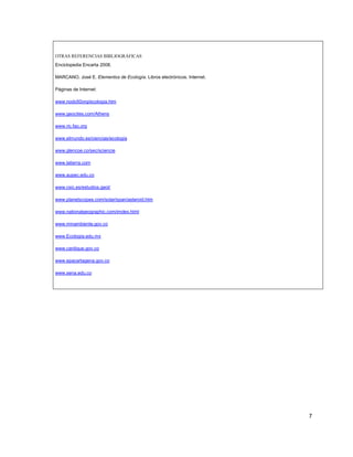 OTRAS REFERENCIAS BIBLIOGRÁFICAS
Enciclopedia Encarta 2008.

MARCANO, José E. Elementos de Ecología. Libros electrónicos. Internet.

Páginas de Internet:

www.nodo50org/ecología.htm

www.geocites.com/Athens

www.ric.fao.org

www.elmundo.es/ciencias/ecología

www.glencoe.co/sec/sciencie

www.latierra.com

www.aupec.edu.co

www.csic.es/estudios.geol/

www.planetscopes.com/solar/span/asteroid.htm

www.nationalgeographic.com/imdex.html

www.minambiente.gov.co

www.Ecología.edu.mx

www.cardique.gov.co

www.epacartagena.gov.co

www.sena.edu.co




                                                                         7
 