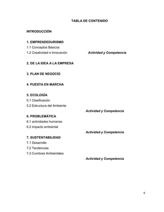 TABLA DE CONTENIDO


INTRODUCCIÓN


1. EMPRENDEDURISMO
1.1 Conceptos Básicos
1.2 Creatividad e Innovación           Actividad y Competencia


2. DE LA IDEA A LA EMPRESA


3. PLAN DE NEGOCIO


4. PUESTA EN MARCHA


5. ECOLOGÍA
5.1 Clasificación
5.2 Estructura del Ambiente
                                      Actividad y Competencia
6. PROBLEMÁTICA
6.1 actividades humanas
6.2 impacto ambiental
                                      Actividad y Competencia
7. SUSTENTABILIDAD
7.1 Desarrollo
7.2 Tendencias
7.3 Cumbres Ambientales
                                      Actividad y Competencia




                                                                 8
 
