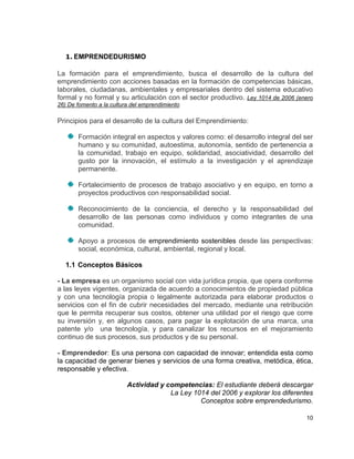 1. EMPRENDEDURISMO

La formación para el emprendimiento, busca el desarrollo de la cultura del
emprendimiento con acciones basadas en la formación de competencias básicas,
laborales, ciudadanas, ambientales y empresariales dentro del sistema educativo
formal y no formal y su articulación con el sector productivo. Ley 1014 de 2006 (enero
26) De fomento a la cultura del emprendimiento

Principios para el desarrollo de la cultura del Emprendimiento:

       Formación integral en aspectos y valores como: el desarrollo integral del ser
       humano y su comunidad, autoestima, autonomía, sentido de pertenencia a
       la comunidad, trabajo en equipo, solidaridad, asociatividad, desarrollo del
       gusto por la innovación, el estímulo a la investigación y el aprendizaje
       permanente.

       Fortalecimiento de procesos de trabajo asociativo y en equipo, en torno a
       proyectos productivos con responsabilidad social.

       Reconocimiento de la conciencia, el derecho y la responsabilidad del
       desarrollo de las personas como individuos y como integrantes de una
       comunidad.

       Apoyo a procesos de emprendimiento sostenibles desde las perspectivas:
       social, económica, cultural, ambiental, regional y local.

   1.1 Conceptos Básicos

- La empresa es un organismo social con vida jurídica propia, que opera conforme
a las leyes vigentes, organizada de acuerdo a conocimientos de propiedad pública
y con una tecnología propia o legalmente autorizada para elaborar productos o
servicios con el fin de cubrir necesidades del mercado, mediante una retribución
que le permita recuperar sus costos, obtener una utilidad por el riesgo que corre
su inversión y, en algunos casos, para pagar la explotación de una marca, una
patente y/o una tecnología, y para canalizar los recursos en el mejoramiento
continuo de sus procesos, sus productos y de su personal.

- Emprendedor: Es una persona con capacidad de innovar; entendida esta como
la capacidad de generar bienes y servicios de una forma creativa, metódica, ética,
responsable y efectiva.

                          Actividad y competencias: El estudiante deberá descargar
                                       La Ley 1014 del 2006 y explorar los diferentes
                                                Conceptos sobre emprendedurismo.

                                                                                   10
 