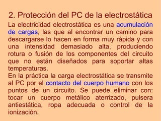 2. Protección del PC de la electrostática La electricidad electrostática es una  acumulación de cargas , las que al encontrar un camino para descargarse lo hacen en forma muy rápida y con una intensidad demasiado alta, produciendo rotura o fusión de los componentes del circuito que no están diseñados para soportar altas temperaturas. En la práctica la carga electrostática se transmite al PC por el  contacto del cuerpo humano  con los puntos de un circuito. Se puede eliminar con: tocar un cuerpo metálico aterrizado, pulsera antiestática, ropa adecuada o control de la ionización. 