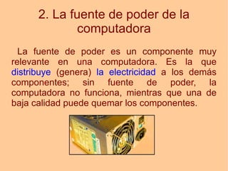 2. La fuente de poder de la computadora La fuente de poder es un componente muy relevante en una computadora. Es la que  distribuye  (genera)  la electricidad  a los demás componentes; sin fuente de poder, la computadora no funciona, mientras que una de baja calidad puede quemar los componentes. 