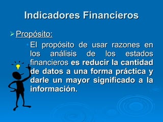 Indicadores Financieros Propósito: El propósito de usar razones en los análisis de los estados financieros  es reducir la cantidad de datos a una forma práctica y darle un mayor significado a la información . 