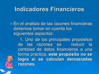Indicadores Financieros En el análisis de las razones financieras debemos tomar en cuenta los siguientes aspectos: 1. Uno de los principales propósitos de las razones es  reducir la cantidad de datos financieros a una forma práctica,  este propósito no se logra si se calculan demasiadas razones .  