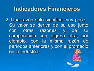 Indicadores Financieros 2 .  Una razón solo significa muy poco.  Su valor se deriva de su uso junto con otras razones y de su comparación con alguna otra; por ejemplo, con la misma razón de períodos anteriores y con el promedio en la industria . 