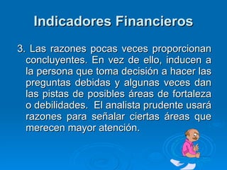 Indicadores Financieros 3. Las razones pocas veces proporcionan concluyentes. En vez de ello, inducen a la persona que toma decisión a hacer las preguntas debidas y algunas veces dan las pistas de posibles áreas de fortaleza o debilidades.  El analista prudente usará razones para señalar ciertas áreas que merecen mayor atención. 