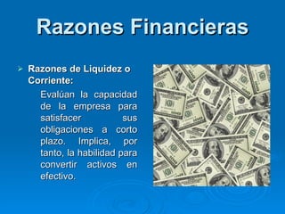 Razones Financieras Razones de Liquidez o Corriente: E valúan la capacidad de la empresa para satisfacer sus obligaciones a corto plazo. Implica, por tanto, la habilidad para convertir activos en efectivo. 