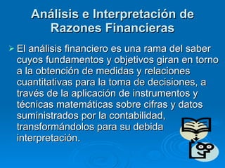 Análisis e Interpretación de Razones Financieras El análisis financiero es una rama del saber cuyos fundamentos y objetivos giran en torno a la obtención de medidas y relaciones cuantitativas para la toma de decisiones, a través de la aplicación de instrumentos y técnicas matemáticas sobre cifras y datos suministrados por la contabilidad, transformándolos para su debida interpretación. 