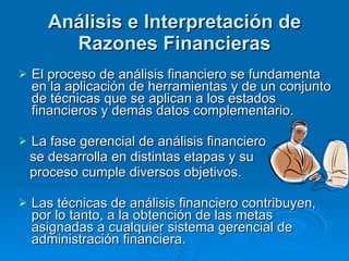 Análisis e Interpretación de Razones Financieras El proceso de análisis financiero se fundamenta en la aplicación de herramientas y de un conjunto de técnicas que se aplican a los estados financieros y demás datos complementario. La fase gerencial de análisis financiero se desarrolla en distintas etapas y su  proceso cumple diversos objetivos. Las técnicas de análisis financiero contribuyen, por lo tanto, a la obtención de las metas asignadas a cualquier sistema gerencial de administración financiera. 