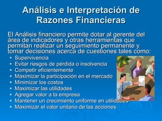 Análisis e Interpretación de Razones Financieras El Análisis financiero permite dotar al gerente del área de indicadores y otras herramientas que permitan realizar un seguimiento permanente y tomar decisiones acerca de cuestiones tales como: Supervivencia Evitar riesgos de pérdida o insolvencia Competir eficientemente Maximizar la participación en el mercado Minimizar los costos Maximizar las utilidades Agregar valor a la empresa Mantener un crecimiento uniforme en utilidades Maximizar el valor unitario de las acciones 