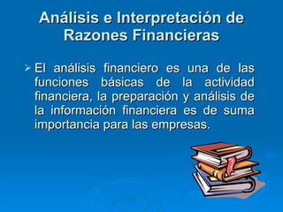 Análisis e Interpretación de Razones Financieras El análisis financiero es una de las funciones básicas de la actividad financiera, la preparación y análisis de la información financiera es de suma importancia para las empresas.  