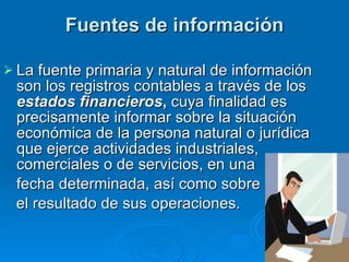 Fuentes de información La fuente primaria y natural de información son los registros contables a través de los  estados financieros ,  cuya finalidad es precisamente informar sobre la situación económica de la persona natural o jurídica que ejerce actividades industriales, comerciales o de servicios, en una fecha determinada, así como sobre el resultado de sus operaciones.  