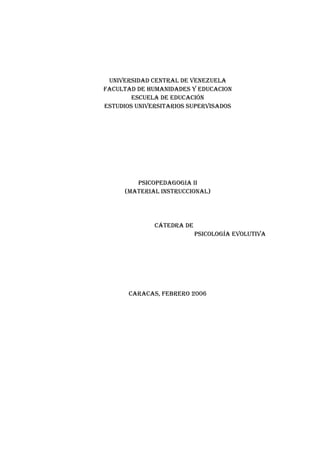 UNIVERSIDAD CENTRAL DE VENEZUELA
FACULTAD DE HUMANIDADES Y EDUCACION
        ESCUELA DE EDUCACIÓN
ESTUDIOS UNIVERSITARIOS SUpERVISADOS




        pSICOpEDAGOGIA II
     (MATERIAL INSTRUCCIONAL)




              CáTEDRA DE
                           pSICOLOGÍA EVOLUTIVA




       CARACAS, FEbRERO 2006
 