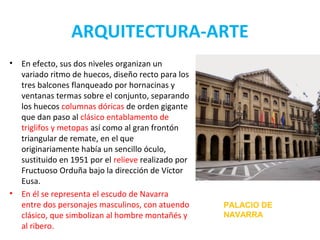 ARQUITECTURA-ARTE
• En efecto, sus dos niveles organizan un
variado ritmo de huecos, diseño recto para los
tres balcones flanqueado por hornacinas y
ventanas termas sobre el conjunto, separando
los huecos columnas dóricas de orden gigante
que dan paso al clásico entablamento de
triglifos y metopas así como al gran frontón
triangular de remate, en el que
originariamente había un sencillo óculo,
sustituido en 1951 por el relieve realizado por
Fructuoso Orduña bajo la dirección de Víctor
Eusa.
• En él se representa el escudo de Navarra
entre dos personajes masculinos, con atuendo
clásico, que simbolizan al hombre montañés y
al ribero.
PALACIO DE
NAVARRA
 