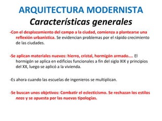 ARQUITECTURA MODERNISTA
Características generales
-Con el desplazamiento del campo a la ciudad, comienza a plantearse una
reflexión urbanística. Se evidencian problemas por el rápido crecimiento
de las ciudades.
-Se aplican materiales nuevos: hierro, cristal, hormigón armado.... El
hormigón se aplica en edificios funcionales a fin del siglo XIX y principios
del XX, luego se aplicó a la vivienda.
-Es ahora cuando las escuelas de ingenieros se multiplican.
-Se buscan unos objetivos: Combatir el eclecticismo. Se rechazan los estilos
neos y se apuesta por las nuevas tipologías.
 