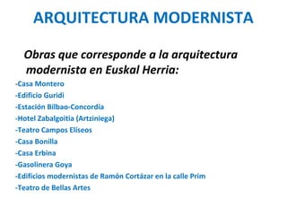 ARQUITECTURA MODERNISTA
Obras que corresponde a la arquitectura
modernista en Euskal Herria:
-Casa Montero
-Edificio Guridi
-Estación Bilbao-Concordía
-Hotel Zabalgoitia (Artziniega)
-Teatro Campos Elíseos
-Casa Bonilla
-Casa Erbina
-Gasolinera Goya
-Edificios modernistas de Ramón Cortázar en la calle Prim
-Teatro de Bellas Artes
 