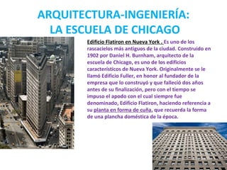 ARQUITECTURA-INGENIERÍA:
LA ESCUELA DE CHICAGO
Edificio Flatiron en Nueva York . Es uno de los
rascacielos más antiguos de la ciudad. Construido en
1902 por Daniel H. Burnham, arquitecto de la
escuela de Chicago, es uno de los edificios
característicos de Nueva York. Originalmente se le
llamó Edificio Fuller, en honor al fundador de la
empresa que lo construyó y que falleció dos años
antes de su finalización, pero con el tiempo se
impuso el apodo con el cual siempre fue
denominado, Edificio Flatiron, haciendo referencia a
su planta en forma de cuña, que recuerda la forma
de una plancha doméstica de la época.
 