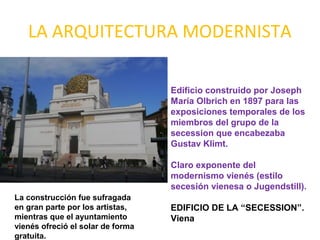 LA ARQUITECTURA MODERNISTA
Edificio construido por Joseph
María Olbrich en 1897 para las
exposiciones temporales de los
miembros del grupo de la
secession que encabezaba
Gustav Klimt.
Claro exponente del
modernismo vienés (estilo
secesión vienesa o Jugendstill).
EDIFICIO DE LA “SECESSION”.
Viena
La construcción fue sufragada
en gran parte por los artistas,
mientras que el ayuntamiento
vienés ofreció el solar de forma
gratuita.
 