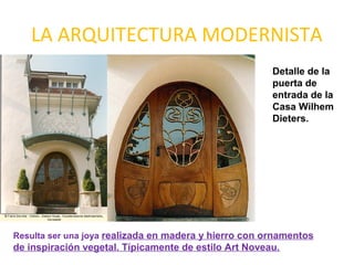 LA ARQUITECTURA MODERNISTA
Detalle de la
puerta de
entrada de la
Casa Wilhem
Dieters.
Resulta ser una joya realizada en madera y hierro con ornamentos
de inspiración vegetal. Típicamente de estilo Art Noveau.
 