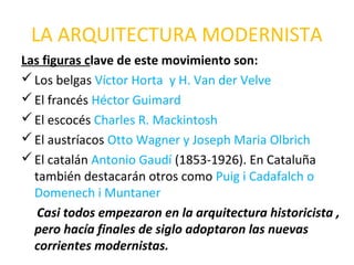 LA ARQUITECTURA MODERNISTA
Las figuras clave de este movimiento son:
Los belgas Víctor Horta y H. Van der Velve
El francés Héctor Guimard
El escocés Charles R. Mackintosh
El austríacos Otto Wagner y Joseph Maria Olbrich
El catalán Antonio Gaudí (1853-1926). En Cataluña
también destacarán otros como Puig i Cadafalch o
Domenech i Muntaner
Casi todos empezaron en la arquitectura historicista ,
pero hacía finales de siglo adoptaron las nuevas
corrientes modernistas.
 