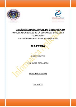 Universidad Nacional de Chimborazo
Facultad de Ciencias de la Educación, Humanas y
Tecnologías
ESC: INFORMATICA APLICADA A LA Educación

MATERIA

Base de datos

POR: BYRON TOAPANATA

Riobamba-ecuador

2013-2014

 