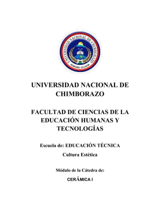 UNIVERSIDAD NACIONAL DE
CHIMBORAZO
FACULTAD DE CIENCIAS DE LA
EDUCACIÓN HUMANAS Y
TECNOLOGÍAS
Escuela de: EDUCACIÓN TÉCNICA
Cultura Estética
Módulo de la Cátedra de:
CERÁMICA I
 