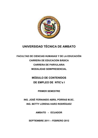UNIVERSIDAD TÉCNICA DE AMBATO


FACULTAD DE CIENCIAS HUMANAS Y DE LA EDUCACIÓN
         CARRERA DE EDUCACION BÁSICA
            CARRERA DE PARVULARIA
          MODALIDAD SEMIPRESENCIAL


          MÓDULO DE CONTENIDOS
            DE EMPLEO DE NTIC’s I


               PRIMER SEMESTRE


     ING. JOSÉ FERNANDO ABRIL PORRAS M.SC.
      ING. BETTY LORENA HARO RODRÍGUEZ


             AMBATO - ECUADOR


        SEPTIEMBRE 2011 – FEBRERO 2012
 