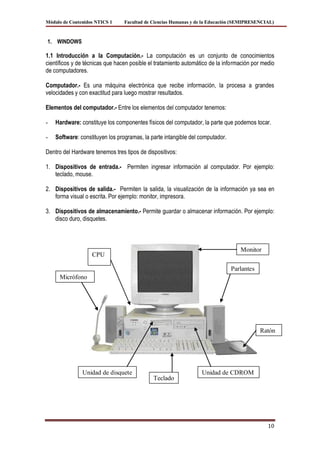 Módulo de Contenidos NTICS 1     Facultad de Ciencias Humanas y de la Educación (SEMIPRESENCIAL)



1. WINDOWS

1.1 Introducción a la Computación.- La computación es un conjunto de conocimientos
científicos y de técnicas que hacen posible el tratamiento automático de la información por medio
de computadores.

Computador.- Es una máquina electrónica que recibe información, la procesa a grandes
velocidades y con exactitud para luego mostrar resultados.

Elementos del computador.- Entre los elementos del computador tenemos:

-   Hardware: constituye los componentes físicos del computador, la parte que podemos tocar.

-   Software: constituyen los programas, la parte intangible del computador.

Dentro del Hardware tenemos tres tipos de dispositivos:

1. Dispositivos de entrada.- Permiten ingresar información al computador. Por ejemplo:
   teclado, mouse.

2. Dispositivos de salida.- Permiten la salida, la visualización de la información ya sea en
   forma visual o escrita. Por ejemplo: monitor, impresora.

3. Dispositivos de almacenamiento.- Permite guardar o almacenar información. Por ejemplo:
   disco duro, disquetes.



                                                                                  Monitor
                   CPU

                                                                               Parlantes
     Micrófono




                                                                                           Ratón




               Unidad de disquete                                 Unidad de CDROM
                                             Teclado




                                                                                              10
 