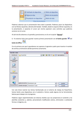 Módulo de Contenidos NTICS 1     Facultad de Ciencias Humanas y de la Educación (SEMIPRESENCIAL)




Podemos observar que la presentación llena toda la pantalla. Podemos pasar las diapositivas
con las flechas izquierda y derecha del teclado. También, desde la esquina inferior izquierda, en
la presentación, si pasamos el cursor por encima aparecen unos controles que podemos
accionar con el cursor.

Al salir de ella volvemos a la pantalla y presionamos un clic en la opción “Normal”.

6.- Ya estamos listos para guardar nuestra primera presentación con el botón guardar          del

botón de Office       .

Si es la primera vez que lo guardamos nos aparece el siguiente cuadro para insertar el nombre
de archivo y el directorio donde queremos conservarlo.




Con este breve tutorial nos hemos familiarizado con el entorno de trabajo de PowerPoint,
hemos hecho unas diapositivas con el asistente y hemos usado algunas de las herramientas
básicas para trabajar con el programa.

Podemos seguir experimentando con diversos diseños que nos proporciona el asistente y las
plantillas existentes y, además, personalizarlo modificando colores, eliminando o cambiando
formas o imágenes, etc.




                                                                                            103
 