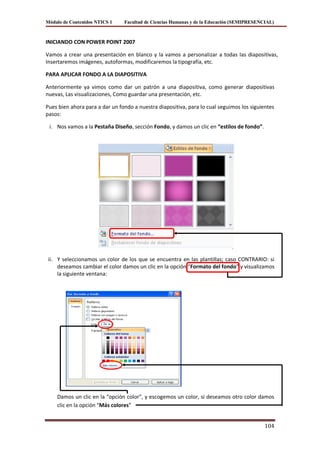 Módulo de Contenidos NTICS 1    Facultad de Ciencias Humanas y de la Educación (SEMIPRESENCIAL)



INICIANDO CON POWER POINT 2007

Vamos a crear una presentación en blanco y la vamos a personalizar a todas las diapositivas,
Insertaremos imágenes, autoformas, modificaremos la tipografía, etc.

PARA APLICAR FONDO A LA DIAPOSITIVA

Anteriormente ya vimos como dar un patrón a una diapositiva, como generar diapositivas
nuevas, Las visualizaciones, Como guardar una presentación, etc.

Pues bien ahora para a dar un fondo a nuestra diapositiva, para lo cual seguimos los siguientes
pasos:

 i. Nos vamos a la Pestaña Diseño, sección Fondo, y damos un clic en “estilos de fondo”.




 ii. Y seleccionamos un color de los que se encuentra en las plantillas; caso CONTRARIO: si
     deseamos cambiar el color damos un clic en la opción “Formato del fondo” y visualizamos
     la siguiente ventana:




    Damos un clic en la “opción color”, y escogemos un color, si deseamos otro color damos
    clic en la opción “Más colores”


                                                                                           104
 