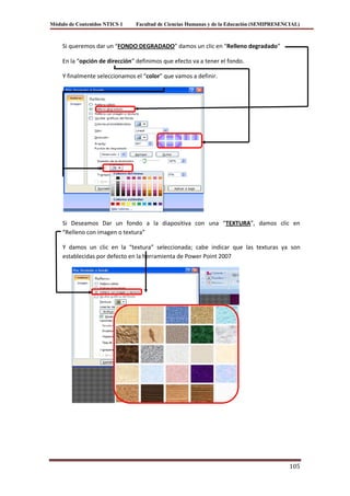 Módulo de Contenidos NTICS 1   Facultad de Ciencias Humanas y de la Educación (SEMIPRESENCIAL)



    Si queremos dar un “FONDO DEGRADADO” damos un clic en “Relleno degradado”

    En la “opción de dirección” definimos que efecto va a tener el fondo.

    Y finalmente seleccionamos el “color” que vamos a definir.




    Si Deseamos Dar un fondo a la diapositiva con una “TEXTURA”, damos clic en
    “Relleno con imagen o textura”

    Y damos un clic en la “textura” seleccionada; cabe indicar que las texturas ya son
    establecidas por defecto en la herramienta de Power Point 2007




                                                                                          105
 