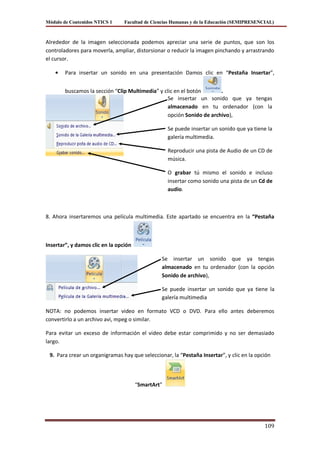 Módulo de Contenidos NTICS 1     Facultad de Ciencias Humanas y de la Educación (SEMIPRESENCIAL)



Alrededor de la imagen seleccionada podemos apreciar una serie de puntos, que son los
controladores para moverla, ampliar, distorsionar o reducir la imagen pinchando y arrastrando
el cursor.

        Para insertar un sonido en una presentación Damos clic en “Pestaña Insertar”,


        buscamos la sección “Clip Multimedia” y clic en el botón      .
                                                 Se insertar un sonido que ya tengas
                                                 almacenado en tu ordenador (con la
                                                 opción Sonido de archivo),

                                                    Se puede insertar un sonido que ya tiene la
                                                    galería multimedia.

                                                    Reproducir una pista de Audio de un CD de
                                                    música.

                                                    O grabar tú mismo el sonido e incluso
                                                    insertar como sonido una pista de un Cd de
                                                    audio.



8. Ahora insertaremos una película multimedia. Este apartado se encuentra en la “Pestaña



Insertar”, y damos clic en la opción

                                                Se insertar un sonido que ya tengas
                                                almacenado en tu ordenador (con la opción
                                                Sonido de archivo),

                                                Se puede insertar un sonido que ya tiene la
                                                galería multimedia

NOTA: no podemos insertar video en formato VCD o DVD. Para ello antes deberemos
convertirlo a un archivo avi, mpeg o similar.

Para evitar un exceso de información el video debe estar comprimido y no ser demasiado
largo.

 9. Para crear un organigramas hay que seleccionar, la “Pestaña Insertar”, y clic en la opción



                                       “SmartArt”




                                                                                            109
 