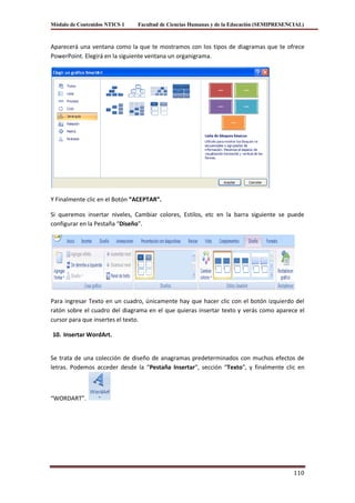 Módulo de Contenidos NTICS 1   Facultad de Ciencias Humanas y de la Educación (SEMIPRESENCIAL)



Aparecerá una ventana como la que te mostramos con los tipos de diagramas que te ofrece
PowerPoint. Elegirá en la siguiente ventana un organigrama.




Y Finalmente clic en el Botón “ACEPTAR”.

Si queremos insertar niveles, Cambiar colores, Estilos, etc en la barra siguiente se puede
configurar en la Pestaña “Diseño”.




Para ingresar Texto en un cuadro, únicamente hay que hacer clic con el botón izquierdo del
ratón sobre el cuadro del diagrama en el que quieras insertar texto y verás como aparece el
cursor para que insertes el texto.

10. Insertar WordArt.


Se trata de una colección de diseño de anagramas predeterminados con muchos efectos de
letras. Podemos acceder desde la “Pestaña Insertar”, sección “Texto”, y finalmente clic en



“WORDART”.




                                                                                          110
 
