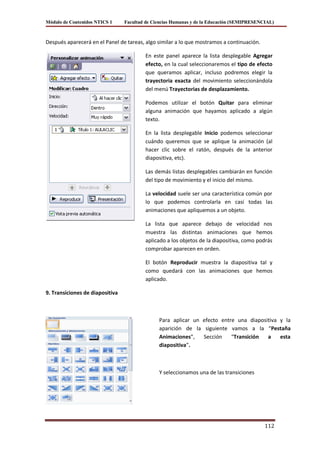 Módulo de Contenidos NTICS 1     Facultad de Ciencias Humanas y de la Educación (SEMIPRESENCIAL)



Después aparecerá en el Panel de tareas, algo similar a lo que mostramos a continuación.

                                         En este panel aparece la lista desplegable Agregar
                                         efecto, en la cual seleccionaremos el tipo de efecto
                                         que queramos aplicar, incluso podremos elegir la
                                         trayectoria exacta del movimiento seleccionándola
                                         del menú Trayectorias de desplazamiento.

                                         Podemos utilizar el botón Quitar para eliminar
                                         alguna animación que hayamos aplicado a algún
                                         texto.

                                         En la lista desplegable Inicio podemos seleccionar
                                         cuándo queremos que se aplique la animación (al
                                         hacer clic sobre el ratón, después de la anterior
                                         diapositiva, etc).

                                         Las demás listas desplegables cambiarán en función
                                         del tipo de movimiento y el inicio del mismo.

                                         La velocidad suele ser una característica común por
                                         lo que podemos controlarla en casi todas las
                                         animaciones que apliquemos a un objeto.

                                         La lista que aparece debajo de velocidad nos
                                         muestra las distintas animaciones que hemos
                                         aplicado a los objetos de la diapositiva, como podrás
                                         comprobar aparecen en orden.

                                         El botón Reproducir muestra la diapositiva tal y
                                         como quedará con las animaciones que hemos
                                         aplicado.

9. Transiciones de diapositiva



                                               Para aplicar un efecto entre una diapositiva y la
                                               aparición de la siguiente vamos a la “Pestaña
                                               Animaciones”,   Sección    “Transición  a    esta
                                               diapositiva”.



                                               Y seleccionamos una de las transiciones




                                                                                            112
 